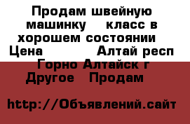 Продам швейную машинку 22 класс в хорошем состоянии › Цена ­ 8 000 - Алтай респ., Горно-Алтайск г. Другое » Продам   